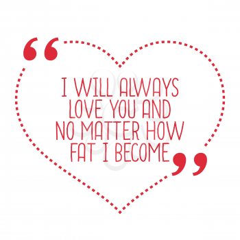 Funny love quote. I will always love you and no matter how fat I become. Simple trendy design.