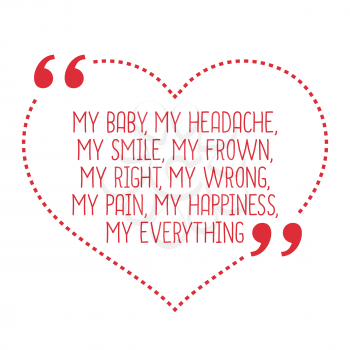 Funny love quote. My baby, my headache, my smile, my frown, my right, my wrong, my pain, my happiness, my everything. Simple trendy design.