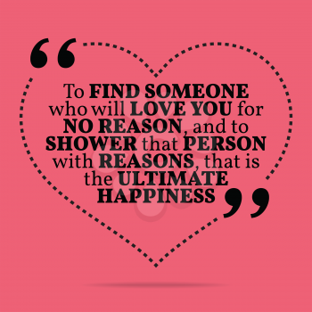 Inspirational love marriage quote. To find someone who will love you for no reason, and to shower that person with reasons, that is the ultimate happiness. Simple trendy design.