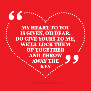 Inspirational love quote. My heart to you is given, oh dear, do give yours to me, we'll lock them up together and throw away the key. Simple trendy design.